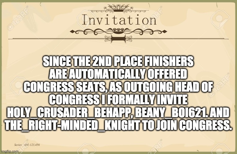 We'd be more than happy to have you three in Congress. | SINCE THE 2ND PLACE FINISHERS ARE AUTOMATICALLY OFFERED CONGRESS SEATS, AS OUTGOING HEAD OF CONGRESS I FORMALLY INVITE HOLY_CRUSADER_BEHAPP, BEANY_BOI621. AND THE_RIGHT-MINDED_KNIGHT TO JOIN CONGRESS. | image tagged in memes,politics,congress,election,invited | made w/ Imgflip meme maker