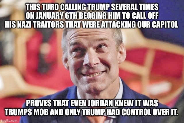 jim jordan | THIS TURD CALLING TRUMP SEVERAL TIMES ON JANUARY 6TH BEGGING HIM TO CALL OFF HIS NAZI TRAITORS THAT WERE ATTACKING OUR CAPITOL; PROVES THAT EVEN JORDAN KNEW IT WAS TRUMPS MOB AND ONLY TRUMP HAD CONTROL OVER IT. | image tagged in jim jordan | made w/ Imgflip meme maker