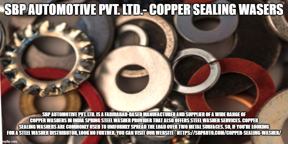 SBP AUTOMOTIVE PVT. LTD.- COPPER SEALING WASERS; SBP AUTOMOTIVE PVT. LTD. IS A FARIDABAD-BASED MANUFACTURER AND SUPPLIER OF A WIDE RANGE OF COPPER WASHERS IN INDIA SPRING STEEL WASHER PROVIDER THAT ALSO OFFERS STEEL WASHER SERVICES. COPPER SEALING WASHERS ARE COMMONLY USED TO UNIFORMLY SPREAD THE LOAD OVER TWO METAL SURFACES. SO, IF YOU'RE LOOKING FOR A STEEL WASHER DISTRIBUTOR, LOOK NO FURTHER. YOU CAN VISIT OUR WEBSITE-  HTTPS://SBPAUTO.COM/COPPER-SEALING-WASHER/ | made w/ Imgflip meme maker