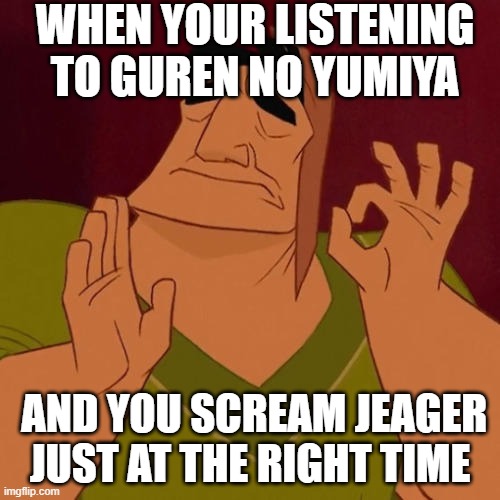 "JeaGeR!!!!" | WHEN YOUR LISTENING TO GUREN NO YUMIYA; AND YOU SCREAM JEAGER JUST AT THE RIGHT TIME | image tagged in when x just right | made w/ Imgflip meme maker
