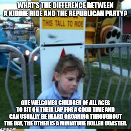 you must be this tall | WHAT'S THE DIFFERENCE BETWEEN A KIDDIE RIDE AND THE REPUBLICAN PARTY? ONE WELCOMES CHILDREN OF ALL AGES TO SIT ON THEIR LAP FOR A GOOD TIME  | image tagged in you must be this tall | made w/ Imgflip meme maker
