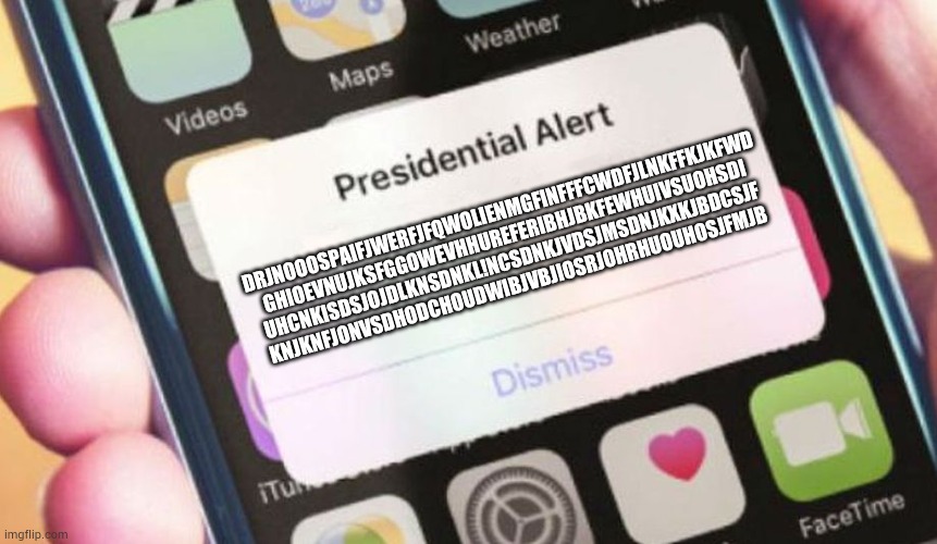 Presidential Alert | DRJNOOOSPAIFJWERFJFQWOLIENMGFINFFFCWDFJLNKFFKJKFWD
GHIOEVNUJKSFGGOWEVHHUREFERIBHJBKFEWHUIVSUOHSDI
UHCNKISDSJOJDLKNSDNKL!NCSDNKJVDSJMSDNJKXKJBDCSJF
KNJKNFJONVSDHODCHOUDWIBJVBJIOSRJOHRHUOUHOSJFMJB | image tagged in memes,presidential alert | made w/ Imgflip meme maker