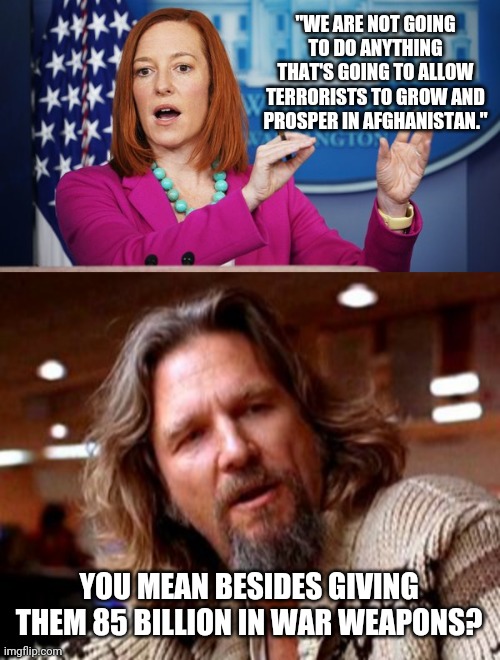 They've got quite the arsenal now, all thanks to Joe Biden. | "WE ARE NOT GOING TO DO ANYTHING THAT'S GOING TO ALLOW TERRORISTS TO GROW AND PROSPER IN AFGHANISTAN."; YOU MEAN BESIDES GIVING THEM 85 BILLION IN WAR WEAPONS? | image tagged in memes | made w/ Imgflip meme maker