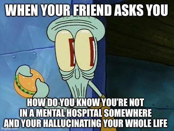 Oh shit Squidward | WHEN YOUR FRIEND ASKS YOU HOW DO YOU KNOW YOU’RE NOT IN A MENTAL HOSPITAL SOMEWHERE AND YOUR HALLUCINATING YOUR WHOLE LIFE | image tagged in oh shit squidward | made w/ Imgflip meme maker