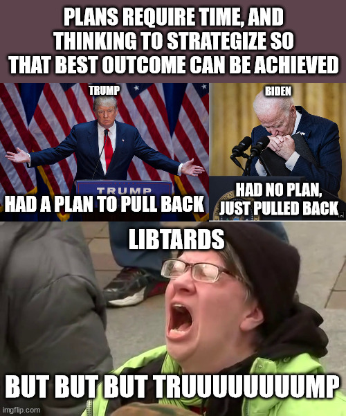 keep telling yourself whatever makes you feel better | PLANS REQUIRE TIME, AND THINKING TO STRATEGIZE SO THAT BEST OUTCOME CAN BE ACHIEVED; TRUMP; BIDEN; HAD NO PLAN, JUST PULLED BACK; HAD A PLAN TO PULL BACK; LIBTARDS; BUT BUT BUT TRUUUUUUUUMP | image tagged in donald trump,biden cry,screaming libtard | made w/ Imgflip meme maker