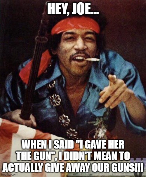 Hey, Joe!!!! | HEY, JOE... WHEN I SAID "I GAVE HER THE GUN", I DIDN'T MEAN TO ACTUALLY GIVE AWAY OUR GUNS!!! | image tagged in nwo,leftist terrorism,arming our enemies | made w/ Imgflip meme maker