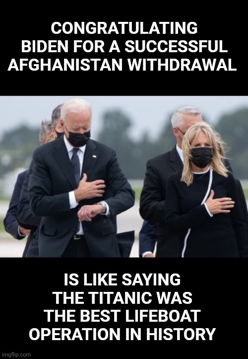  CONGRATULATING BIDEN FOR A SUCCESSFUL AFGHANISTAN WITHDRAWAL; IS LIKE SAYING THE TITANIC WAS THE BEST LIFEBOAT OPERATION IN HISTORY | image tagged in afghanistan,biden,titanic,disaster | made w/ Imgflip meme maker