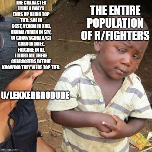 Third World Skeptical Kid Meme | THE CHARACTER I LIKE ALWAYS ENDS UP BEING TOP TIER. SOL IN GGST, VENOM IN XRD, AKUMA/URIEN IN SFV, UI GOKU/AGOHAN/GT GOKU IN DBFZ, FULGORE IN KI.
I LIKED ALL THESE CHARACTERS BEFORE KNOWING THEY WERE TOP TIER. THE ENTIRE POPULATION OF R/FIGHTERS; U/LEKKERBRODUDE | image tagged in memes,third world skeptical kid | made w/ Imgflip meme maker