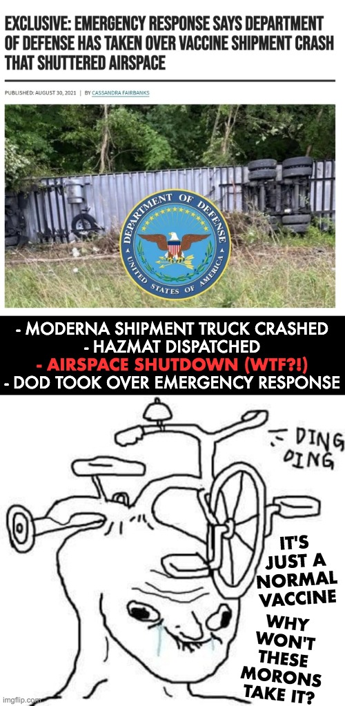 Moderna shipment truck crashed | - MODERNA SHIPMENT TRUCK CRASHED
- HAZMAT DISPATCHED
 
- DOD TOOK OVER EMERGENCY RESPONSE; - AIRSPACE SHUTDOWN (WTF?!); IT'S JUST A NORMAL VACCINE; WHY WON'T THESE MORONS TAKE IT? | image tagged in covid-19,vaccines,emergency response,department of defense | made w/ Imgflip meme maker