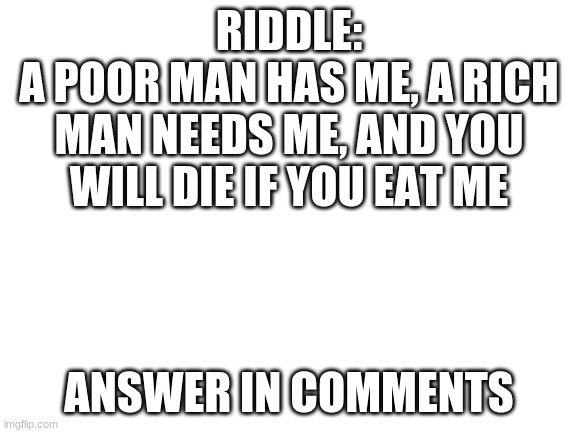 riddle #1 | RIDDLE:
A POOR MAN HAS ME, A RICH MAN NEEDS ME, AND YOU WILL DIE IF YOU EAT ME; ANSWER IN COMMENTS | image tagged in blank white template | made w/ Imgflip meme maker