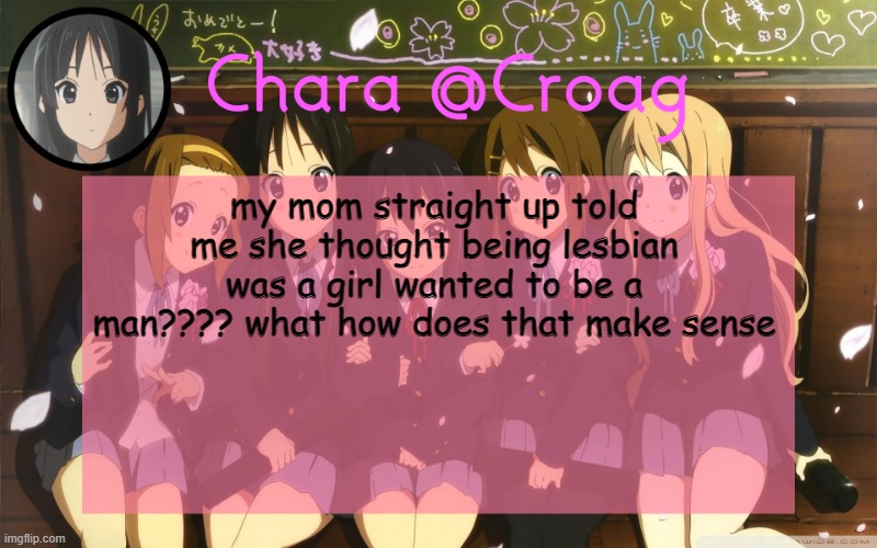 Chara's K-on temp | my mom straight up told me she thought being lesbian was a girl wanted to be a man???? what how does that make sense | image tagged in chara's k-on temp | made w/ Imgflip meme maker