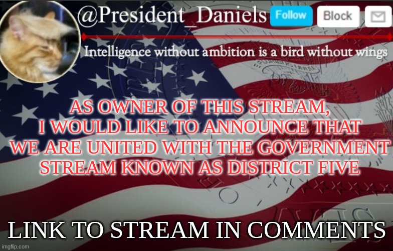 President Daniels Announcement Template | AS OWNER OF THIS STREAM, I WOULD LIKE TO ANNOUNCE THAT WE ARE UNITED WITH THE GOVERNMENT STREAM KNOWN AS DISTRICT FIVE; LINK TO STREAM IN COMMENTS | image tagged in president daniels announcement template | made w/ Imgflip meme maker