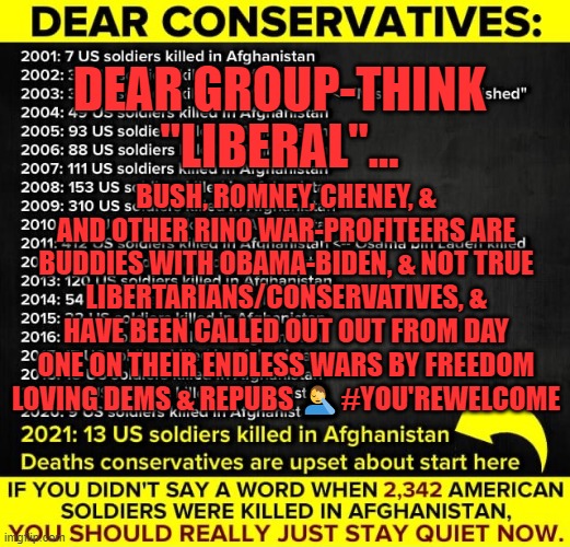 GROUP-THINK FAIL, A CASE STUDY... | DEAR GROUP-THINK "LIBERAL"... BUSH, ROMNEY, CHENEY, & AND OTHER RINO WAR-PROFITEERS ARE BUDDIES WITH OBAMA-BIDEN, & NOT TRUE LIBERTARIANS/CONSERVATIVES, & HAVE BEEN CALLED OUT OUT FROM DAY ONE ON THEIR ENDLESS WARS BY FREEDOM LOVING DEMS & REPUBS 🤦‍♂️#YOU'REWELCOME | image tagged in biden,news,afghanistan,13 troops,taliban,isis | made w/ Imgflip meme maker