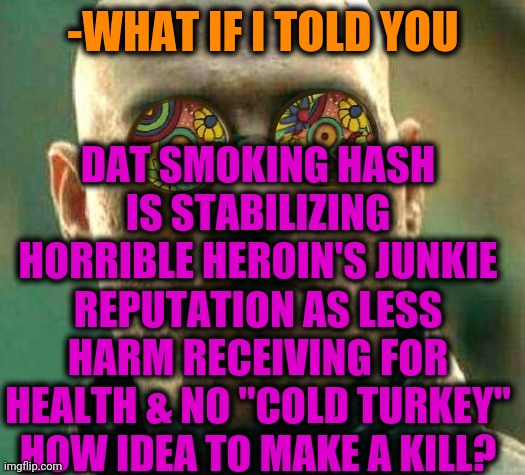 -Piercing wood. | -WHAT IF I TOLD YOU; DAT SMOKING HASH IS STABILIZING HORRIBLE HEROIN'S JUNKIE REPUTATION AS LESS HARM RECEIVING FOR HEALTH & NO "COLD TURKEY" HOW IDEA TO MAKE A KILL? | image tagged in acid kicks in morpheus,heroin,don't do drugs,hashtag,new normal,smoking weed | made w/ Imgflip meme maker