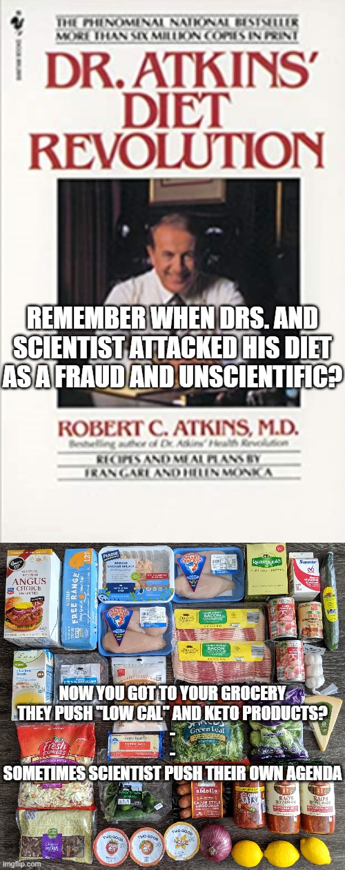 Follow the "Science" | REMEMBER WHEN DRS. AND SCIENTIST ATTACKED HIS DIET AS A FRAUD AND UNSCIENTIFIC? NOW YOU GOT TO YOUR GROCERY
THEY PUSH "LOW CAL" AND KETO PRODUCTS?
-
-
SOMETIMES SCIENTIST PUSH THEIR OWN AGENDA | image tagged in science,covid-19,doctors,politics | made w/ Imgflip meme maker