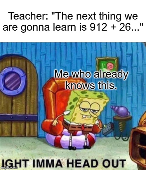 I don't know what to call this. | Teacher: "The next thing we are gonna learn is 912 + 26..."; Me who already knows this. | image tagged in memes,spongebob ight imma head out | made w/ Imgflip meme maker