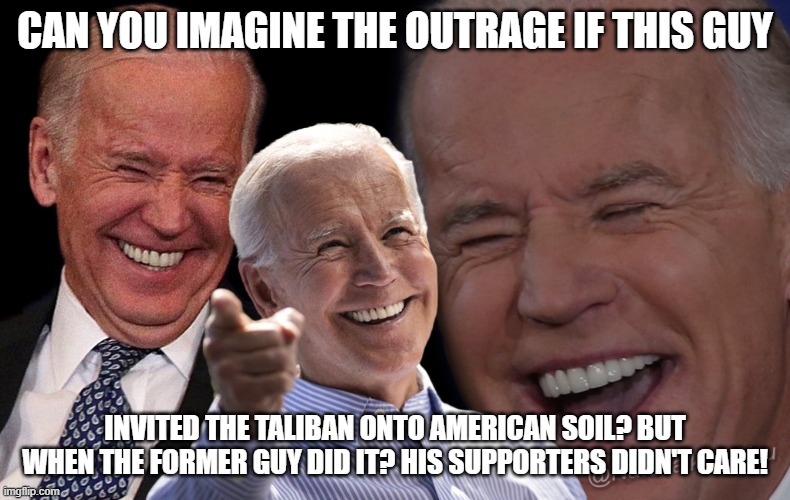 Joe Biden Laughing | CAN YOU IMAGINE THE OUTRAGE IF THIS GUY; INVITED THE TALIBAN ONTO AMERICAN SOIL? BUT WHEN THE FORMER GUY DID IT? HIS SUPPORTERS DIDN'T CARE! | image tagged in joe biden laughing | made w/ Imgflip meme maker