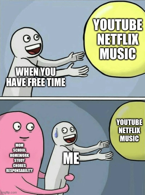 Running Away Balloon | YOUTUBE
NETFLIX
MUSIC; WHEN YOU HAVE FREE TIME; YOUTUBE
NETFLIX
MUSIC; MOM
SCHOOL
HOMEWORK
STUDY
CHORES
RESPONSABILITY; ME | image tagged in memes,running away balloon | made w/ Imgflip meme maker