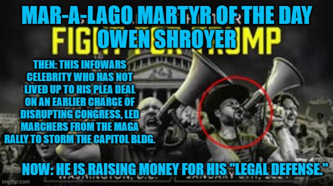 The Jan. 6 Rioter Trials have their Abbie Hoffman. | MAR-A-LAGO MARTYR OF THE DAY
OWEN SHROYER; THEN: THIS INFOWARS CELEBRITY WHO HAS NOT LIVED UP TO HIS PLEA DEAL ON AN EARLIER CHARGE OF DISRUPTING CONGRESS, LED MARCHERS FROM THE MAGA RALLY TO STORM THE CAPITOL BLDG. NOW: HE IS RAISING MONEY FOR HIS "LEGAL DEFENSE." | image tagged in politics | made w/ Imgflip meme maker