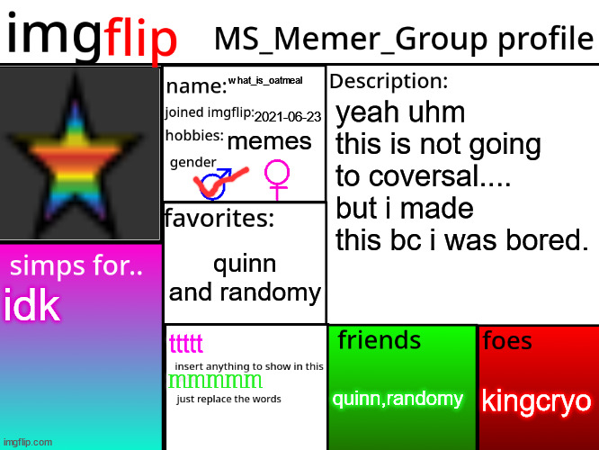 heres my profile for msmg | what_is_oatmeal; yeah uhm this is not going to coversal.... but i made this bc i was bored. 2021-06-23; memes; quinn and randomy; idk; ttttt; kingcryo; quinn,randomy; mmmmm | image tagged in msmg profile | made w/ Imgflip meme maker