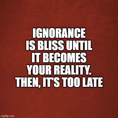 ignorance | IGNORANCE IS BLISS UNTIL IT BECOMES YOUR REALITY. THEN, IT'S TOO LATE | image tagged in blank red background | made w/ Imgflip meme maker