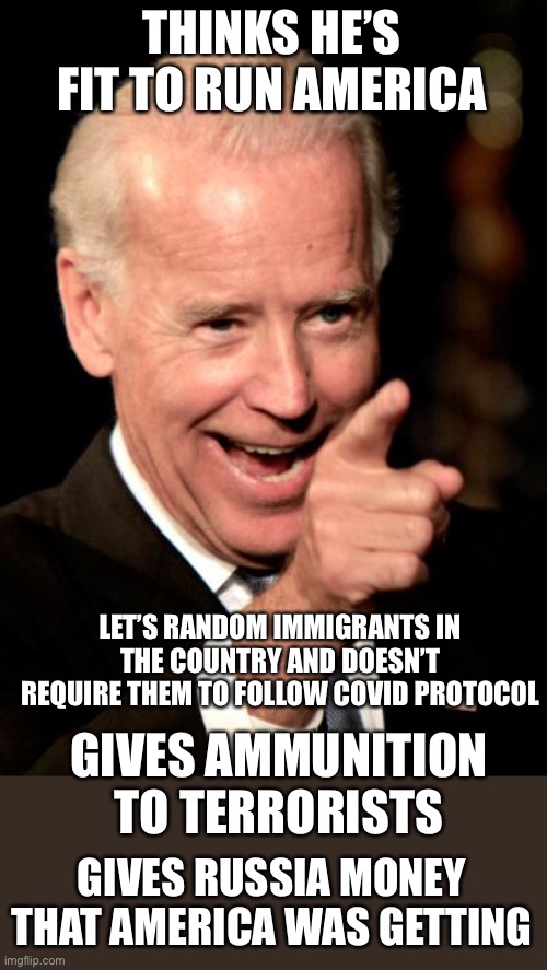 this list could go on | THINKS HE’S FIT TO RUN AMERICA; LET’S RANDOM IMMIGRANTS IN THE COUNTRY AND DOESN’T REQUIRE THEM TO FOLLOW COVID PROTOCOL; GIVES AMMUNITION TO TERRORISTS; GIVES RUSSIA MONEY THAT AMERICA WAS GETTING | image tagged in memes,smilin biden,politics,joe biden,america | made w/ Imgflip meme maker