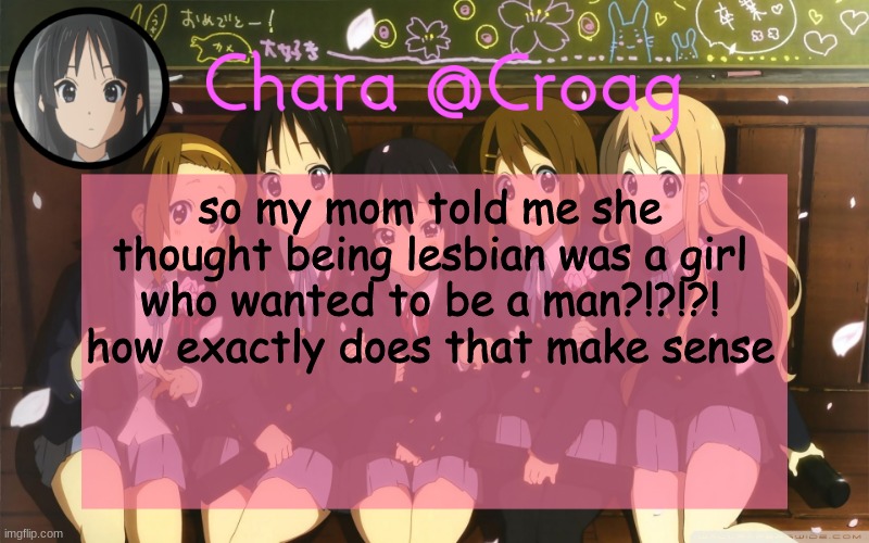 Chara's K-on temp | so my mom told me she thought being lesbian was a girl who wanted to be a man?!?!?! how exactly does that make sense | image tagged in chara's k-on temp | made w/ Imgflip meme maker