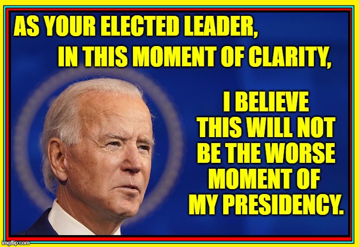 Biden's Visionary Speech Reaches into our Future | I BELIEVE
THIS WILL NOT
BE THE WORSE
MOMENT OF 
MY PRESIDENCY. AS YOUR ELECTED LEADER, IN THIS MOMENT OF CLARITY, | image tagged in vince vance,memes,sleepy,creepy joe biden,senile,president biden | made w/ Imgflip meme maker