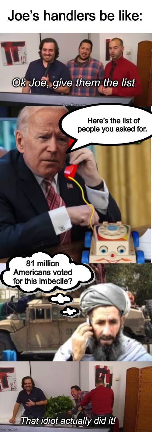 Impractical President | Joe’s handlers be like:; Ok Joe, give them the list; Here’s the list of people you asked for. 81 million Americans voted for this imbecile? That idiot actually did it! | image tagged in impractical jokers,memes,joe biden,politics lol | made w/ Imgflip meme maker