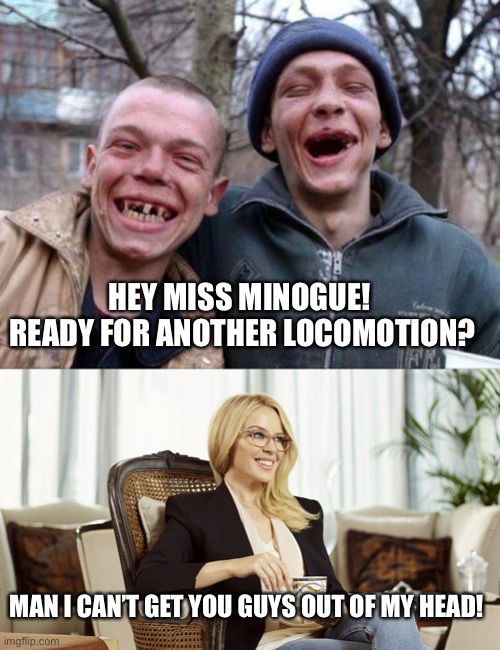 Kylie taking any man | HEY MISS MINOGUE!  READY FOR ANOTHER LOCOMOTION? MAN I CAN’T GET YOU GUYS OUT OF MY HEAD! | image tagged in no teeth,kylie glasses tea condescending,funny | made w/ Imgflip meme maker