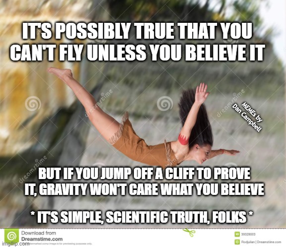 girl jumping off cliff | IT'S POSSIBLY TRUE THAT YOU CAN'T FLY UNLESS YOU BELIEVE IT; MEMEs by Dan Campbell; BUT IF YOU JUMP OFF A CLIFF TO PROVE IT, GRAVITY WON'T CARE WHAT YOU BELIEVE; * IT'S SIMPLE, SCIENTIFIC TRUTH, FOLKS * | image tagged in girl jumping off cliff | made w/ Imgflip meme maker