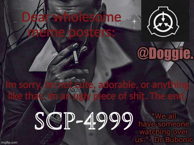 Doggies Announcement temp (SCP) | Dear wholesome meme posters:; Im sorry, Im not cute, adorable, or anything like that. Im an ugly piece of shit. The end. | image tagged in doggies announcement temp scp | made w/ Imgflip meme maker