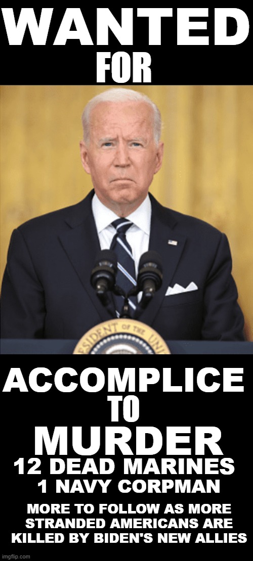 WANTED FOR ACCOMPLICE TO MURDER | WANTED; FOR; ACCOMPLICE; TO; MURDER; 12 DEAD MARINES; 1 NAVY CORPMAN; MORE TO FOLLOW AS MORE STRANDED AMERICANS ARE KILLED BY BIDEN'S NEW ALLIES | image tagged in black blank,murder,biden,feckless,senile,dead marines | made w/ Imgflip meme maker