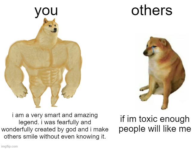 just fax about *inhales* YOUUU | you; others; i am a very smart and amazing legend. i was fearfully and wonderfully created by god and i make others smile without even knowing it. if im toxic enough people will like me | image tagged in memes,buff doge vs cheems | made w/ Imgflip meme maker