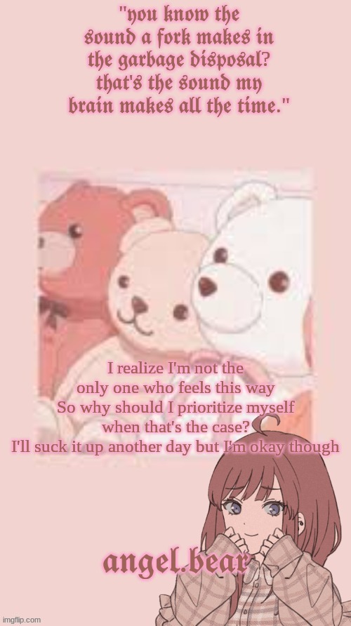 idk  lyrics (Btw the song is I'm Okay Though- Sara Kays) | I realize I'm not the only one who feels this way
So why should I prioritize myself when that's the case?
I'll suck it up another day but I'm okay though | image tagged in angel bear template | made w/ Imgflip meme maker