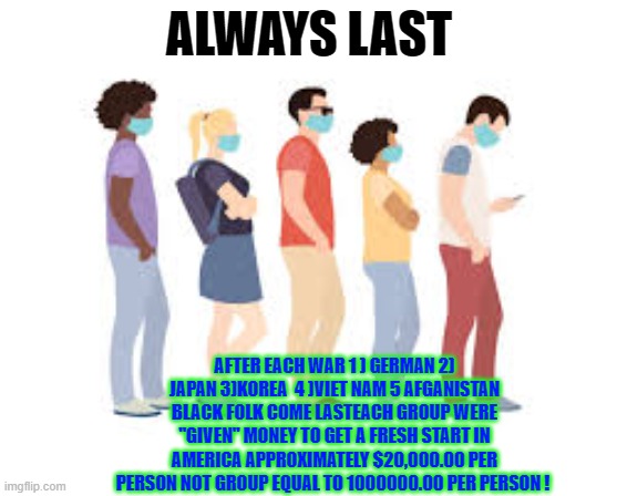 ALWAYS LAST; AFTER EACH WAR 1 ) GERMAN 2) JAPAN 3)KOREA  4 )VIET NAM 5 AFGANISTAN BLACK FOLK COME LASTEACH GROUP WERE "GIVEN" MONEY TO GET A FRESH START IN AMERICA APPROXIMATELY $20,000.00 PER PERSON NOT GROUP EQUAL TO 1000000.00 PER PERSON ! | made w/ Imgflip meme maker