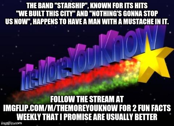 No way | THE BAND "STARSHIP", KNOWN FOR ITS HITS "WE BUILT THIS CITY" AND "NOTHING'S GONNA STOP US NOW", HAPPENS TO HAVE A MAN WITH A MUSTACHE IN IT. FOLLOW THE STREAM AT IMGFLIP.COM/M/THEMOREYOUKNOW FOR 2 FUN FACTS WEEKLY THAT I PROMISE ARE USUALLY BETTER | image tagged in the more you know | made w/ Imgflip meme maker