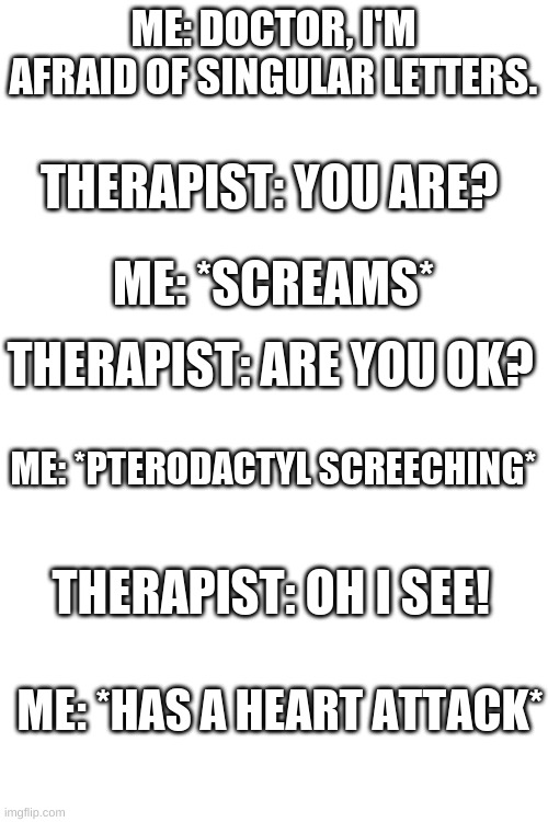 ME: DOCTOR, I'M AFRAID OF SINGULAR LETTERS. THERAPIST: YOU ARE? ME: *SCREAMS*; THERAPIST: ARE YOU OK? ME: *PTERODACTYL SCREECHING*; THERAPIST: OH I SEE! ME: *HAS A HEART ATTACK* | image tagged in blank white template | made w/ Imgflip meme maker