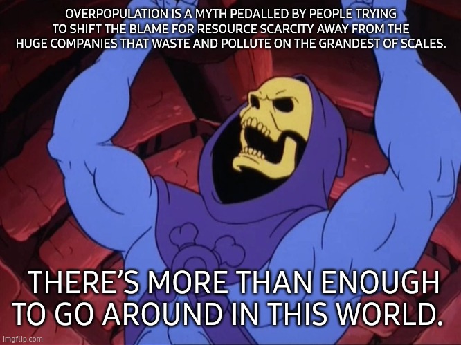 Skeletor | OVERPOPULATION IS A MYTH PEDALLED BY PEOPLE TRYING TO SHIFT THE BLAME FOR RESOURCE SCARCITY AWAY FROM THE HUGE COMPANIES THAT WASTE AND POLLUTE ON THE GRANDEST OF SCALES. THERE’S MORE THAN ENOUGH TO GO AROUND IN THIS WORLD. | image tagged in skeletor | made w/ Imgflip meme maker