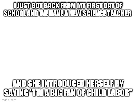 Blank White Template | I JUST GOT BACK FROM MY FIRST DAY OF SCHOOL AND WE HAVE A NEW SCIENCE TEACHER; AND SHE INTRODUCED HERSELF BY SAYING "I'M A BIG FAN OF CHILD LABOR" | image tagged in blank white template | made w/ Imgflip meme maker