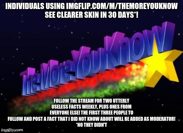 Fun facts, can't go wrong! | INDIVIDUALS USING IMGFLIP.COM/M/THEMOREYOUKNOW SEE CLEARER SKIN IN 30 DAYS*! FOLLOW THE STREAM FOR TWO UTTERLY USELESS FACTS WEEKLY, PLUS ONES FROM EVERYONE ELSE! THE FIRST THREE PEOPLE TO FOLLOW AND POST A FACT THAT I DID NOT KNOW ABOUT WILL BE ADDED AS MODERATOR!
*NO THEY DIDN'T | image tagged in the more you know | made w/ Imgflip meme maker