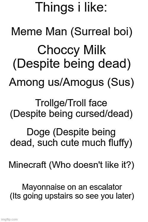 Things i like (meme edition) | Meme Man (Surreal boi); Choccy Milk (Despite being dead); Among us/Amogus (Sus); Trollge/Troll face (Despite being cursed/dead); Doge (Despite being dead, such cute much fluffy); Minecraft (Who doesn't like it?); Mayonnaise on an escalator (Its going upstairs so see you later) | image tagged in things i like blank | made w/ Imgflip meme maker