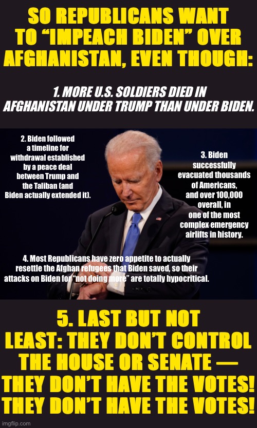 Impeach Biden for his equivalent of Benghazi? C’mon man! | SO REPUBLICANS WANT TO “IMPEACH BIDEN” OVER AFGHANISTAN, EVEN THOUGH:; 1. MORE U.S. SOLDIERS DIED IN AFGHANISTAN UNDER TRUMP THAN UNDER BIDEN. 2. Biden followed a timeline for withdrawal established by a peace deal between Trump and the Taliban (and Biden actually extended it). 3. Biden successfully evacuated thousands of Americans, and over 100,000 overall, in one of the most complex emergency airlifts in history. 4. Most Republicans have zero appetite to actually resettle the Afghan refugees that Biden saved, so their attacks on Biden for “not doing more” are totally hypocritical. 5. LAST BUT NOT LEAST: THEY DON’T CONTROL THE HOUSE OR SENATE — THEY DON’T HAVE THE VOTES! THEY DON’T HAVE THE VOTES! | image tagged in joe biden debate watch,afghanistan,benghazi,conservative hypocrisy,conservative logic,biden | made w/ Imgflip meme maker