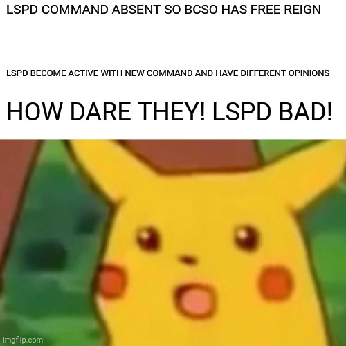 Surprised Pikachu | LSPD COMMAND ABSENT SO BCSO HAS FREE REIGN; LSPD BECOME ACTIVE WITH NEW COMMAND AND HAVE DIFFERENT OPINIONS; HOW DARE THEY! LSPD BAD! | image tagged in memes,surprised pikachu | made w/ Imgflip meme maker