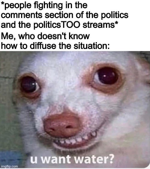 *people fighting in the comments section of the politics and the politicsTOO streams*; Me, who doesn't know how to diffuse the situation: | image tagged in u want water,politics,political memes,political meme,liberal vs conservative | made w/ Imgflip meme maker