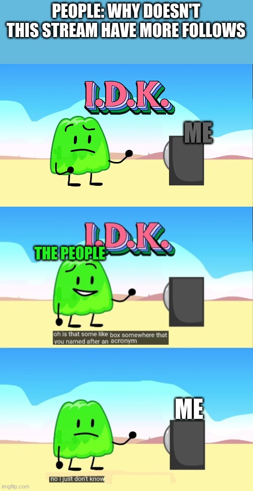 go spread the word |  PEOPLE: WHY DOESN'T THIS STREAM HAVE MORE FOLLOWS; ME; THE PEOPLE; ME | image tagged in i d k bfb | made w/ Imgflip meme maker