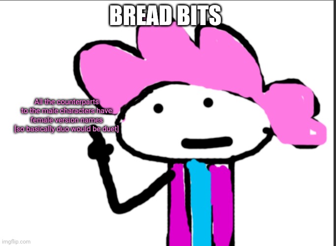 Example. Duo would be duet. | BREAD BITS; All the counterparts to the male characters have female version names
[so basically duo would be duet] | image tagged in alwayzbread points at words | made w/ Imgflip meme maker