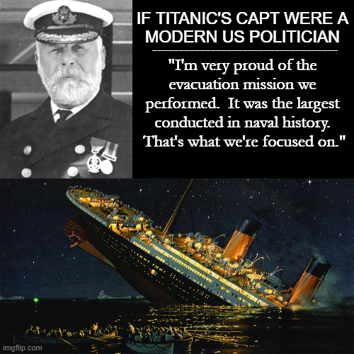 TITANIC & AFGHANISTAN | IF TITANIC'S CAPT WERE A
MODERN US POLITICIAN; -----------------------------------; "I'm very proud of the evacuation mission we performed.  It was the largest conducted in naval history.  That's what we're focused on." | image tagged in titanic,afghanistan,joe biden,us military,kabul,anthony blinken | made w/ Imgflip meme maker