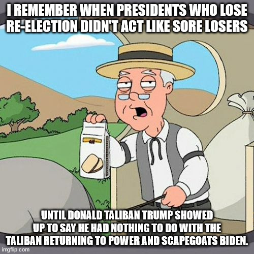 Old man tells great story of Presidents taking losing like men until Trump | I REMEMBER WHEN PRESIDENTS WHO LOSE RE-ELECTION DIDN'T ACT LIKE SORE LOSERS; UNTIL DONALD TALIBAN TRUMP SHOWED UP TO SAY HE HAD NOTHING TO DO WITH THE TALIBAN RETURNING TO POWER AND SCAPEGOATS BIDEN. | image tagged in donald trump,joe biden,taliban,crazy trump,united states,sore loser | made w/ Imgflip meme maker