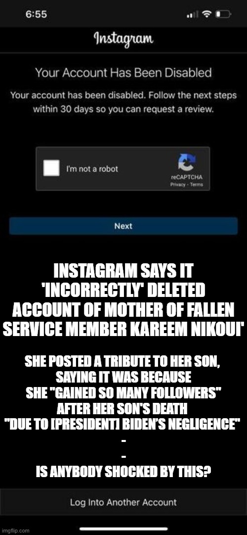 Biden Protected by Internet Giants | INSTAGRAM SAYS IT 'INCORRECTLY' DELETED ACCOUNT OF MOTHER OF FALLEN SERVICE MEMBER KAREEM NIKOUI'; SHE POSTED A TRIBUTE TO HER SON, 
SAYING IT WAS BECAUSE
 SHE "GAINED SO MANY FOLLOWERS" 
AFTER HER SON'S DEATH 
"DUE TO [PRESIDENT] BIDEN’S NEGLIGENCE" 
-
-
IS ANYBODY SHOCKED BY THIS? | image tagged in biden,censored,politics | made w/ Imgflip meme maker